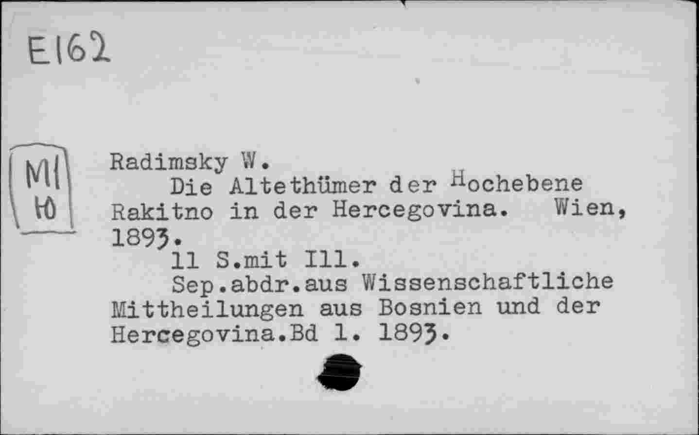 ﻿EI61
Radimsky W.
Die Altethümer der Hochebene Rakitno in der Hercegovina. Wien, 1895.
11 S.mit Ill.
Sep.abdr.aus Wissenschaftliche Mittheilungen aus Bosnien und der Hercegovina.Bd 1. 1893»